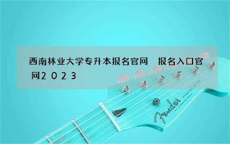 西南林业大学专升本报名官网 报名入口官网2023